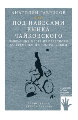 Анатолий Гаврилов. Под навесами рынка Чайковского. Выбранные места из переписки со временем и пространством Анатолий Гаврилов. Под навесами рынка Чайковского. Выбранные места из переписки со временем и пространством